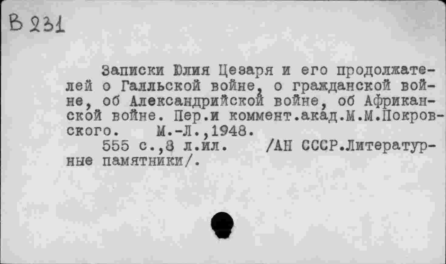 ﻿Ь2Ы
Записки Юлия Цезаря и его продолжателей о Галльской войне, о гражданской войне, об Александрийской войне, об Африканской войне. Пер.и коммент.акад.м.М.Покровского. М.-Л.,1948.
555 с.,8 л.ил. /АН СССР.Литературные памятники/.